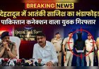 देहरादून में आतंकी साजिश का भंडाफोड़, पाकिस्तान कनेक्शन वाला युवक गिरफ्तार
